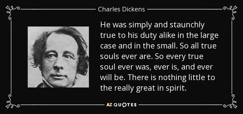 He was simply and staunchly true to his duty alike in the large case and in the small. So all true souls ever are. So every true soul ever was, ever is, and ever will be. There is nothing little to the really great in spirit. - Charles Dickens