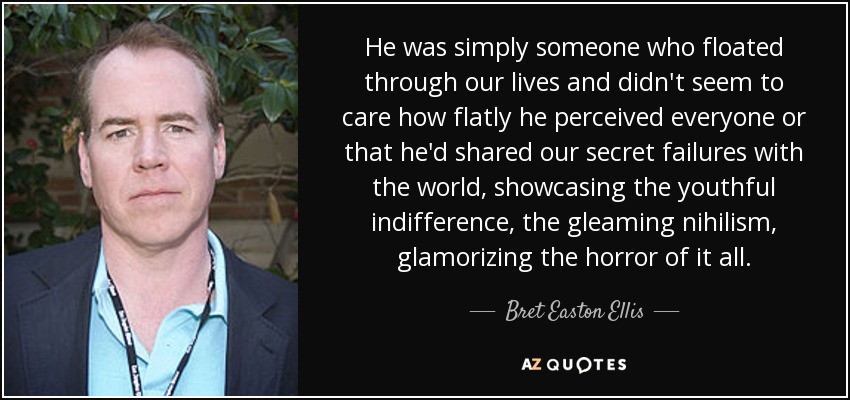 He was simply someone who floated through our lives and didn't seem to care how flatly he perceived everyone or that he'd shared our secret failures with the world, showcasing the youthful indifference, the gleaming nihilism, glamorizing the horror of it all. - Bret Easton Ellis