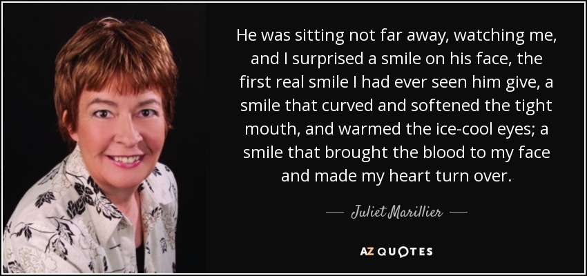 He was sitting not far away, watching me, and I surprised a smile on his face, the first real smile I had ever seen him give, a smile that curved and softened the tight mouth, and warmed the ice-cool eyes; a smile that brought the blood to my face and made my heart turn over. - Juliet Marillier