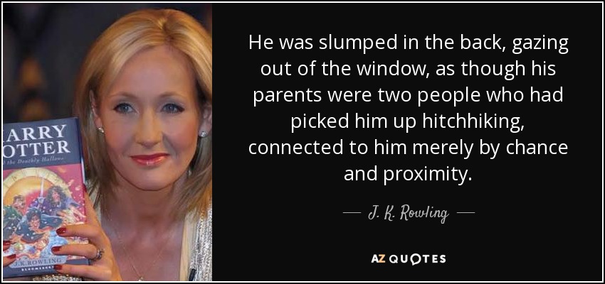 He was slumped in the back, gazing out of the window, as though his parents were two people who had picked him up hitchhiking, connected to him merely by chance and proximity. - J. K. Rowling