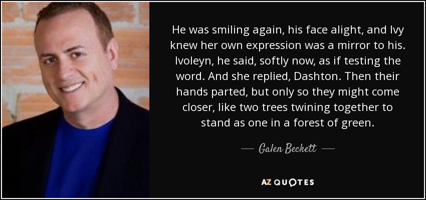 He was smiling again, his face alight, and Ivy knew her own expression was a mirror to his. Ivoleyn, he said, softly now, as if testing the word. And she replied, Dashton. Then their hands parted, but only so they might come closer, like two trees twining together to stand as one in a forest of green. - Galen Beckett