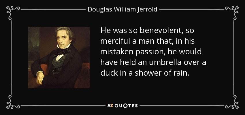 He was so benevolent, so merciful a man that, in his mistaken passion, he would have held an umbrella over a duck in a shower of rain. - Douglas William Jerrold