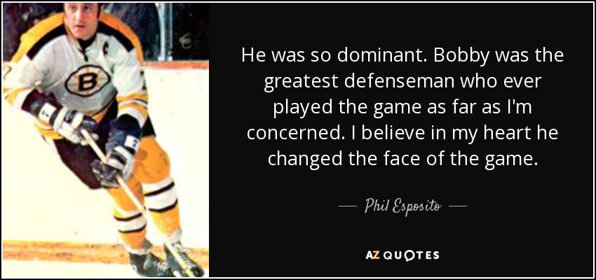 He was so dominant. Bobby was the greatest defenseman who ever played the game as far as I'm concerned. I believe in my heart he changed the face of the game. - Phil Esposito