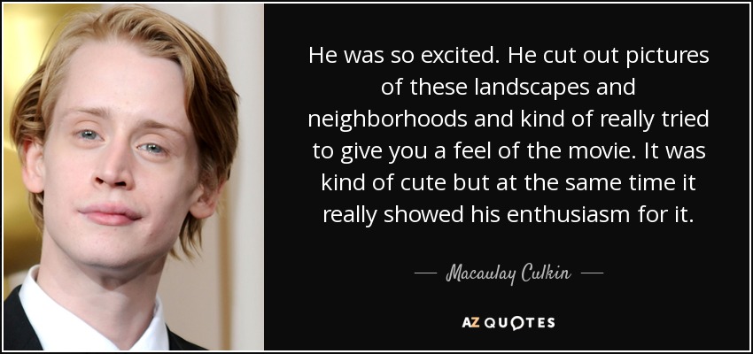 He was so excited. He cut out pictures of these landscapes and neighborhoods and kind of really tried to give you a feel of the movie. It was kind of cute but at the same time it really showed his enthusiasm for it. - Macaulay Culkin