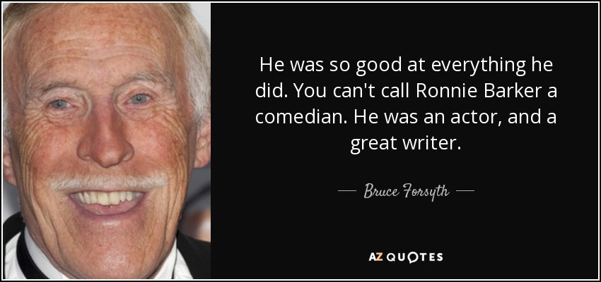 He was so good at everything he did. You can't call Ronnie Barker a comedian. He was an actor, and a great writer. - Bruce Forsyth