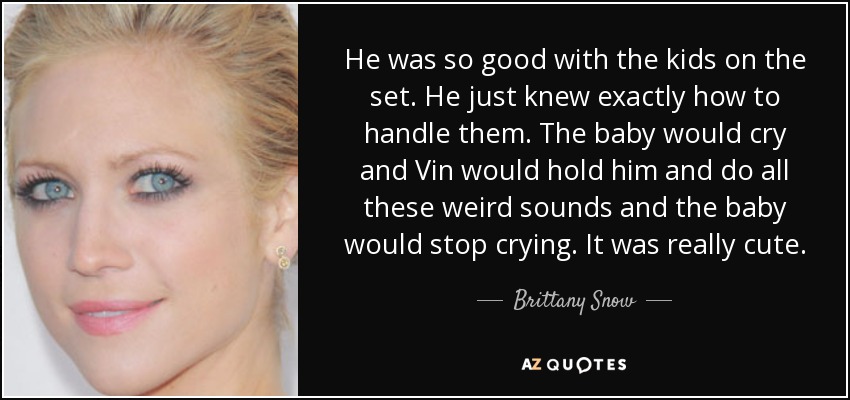 He was so good with the kids on the set. He just knew exactly how to handle them. The baby would cry and Vin would hold him and do all these weird sounds and the baby would stop crying. It was really cute. - Brittany Snow