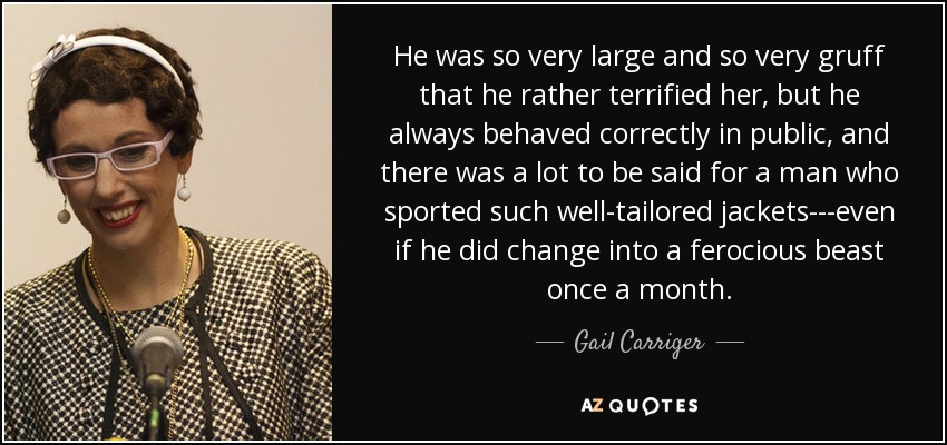 He was so very large and so very gruff that he rather terrified her, but he always behaved correctly in public, and there was a lot to be said for a man who sported such well-tailored jackets---even if he did change into a ferocious beast once a month. - Gail Carriger