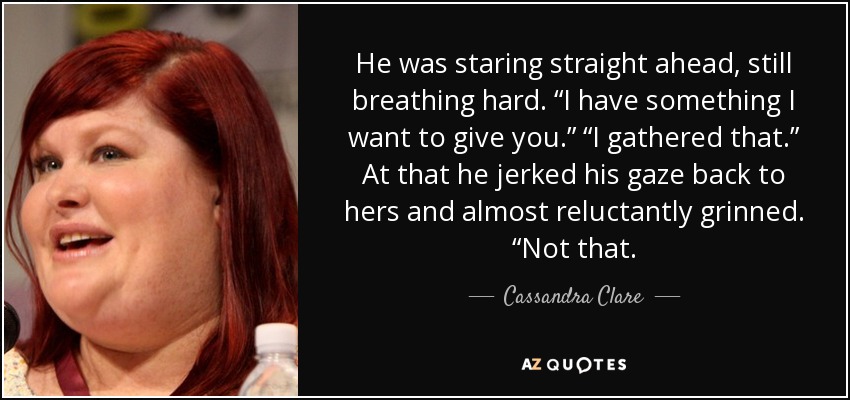 He was staring straight ahead, still breathing hard. “I have something I want to give you.” “I gathered that.” At that he jerked his gaze back to hers and almost reluctantly grinned. “Not that. - Cassandra Clare