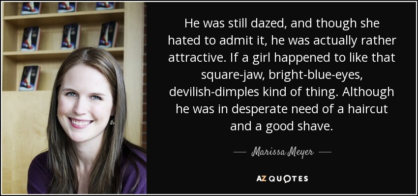 He was still dazed, and though she hated to admit it, he was actually rather attractive. If a girl happened to like that square-jaw, bright-blue-eyes, devilish-dimples kind of thing. Although he was in desperate need of a haircut and a good shave. - Marissa Meyer