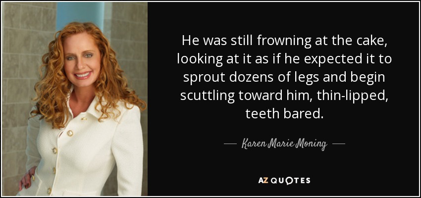 He was still frowning at the cake, looking at it as if he expected it to sprout dozens of legs and begin scuttling toward him, thin-lipped, teeth bared. - Karen Marie Moning