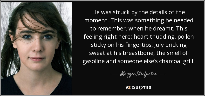 He was struck by the details of the moment. This was something he needed to remember, when he dreamt. This feeling right here: heart thudding, pollen sticky on his fingertips, July pricking sweat at his breastbone, the smell of gasoline and someone else's charcoal grill. - Maggie Stiefvater