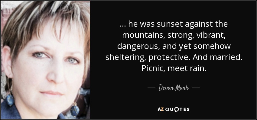 ... he was sunset against the mountains, strong, vibrant, dangerous, and yet somehow sheltering, protective. And married. Picnic, meet rain. - Devon Monk