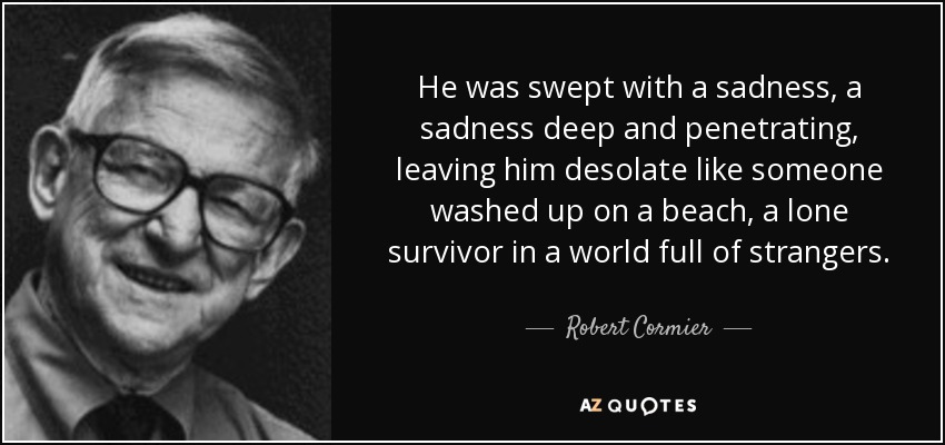 He was swept with a sadness, a sadness deep and penetrating, leaving him desolate like someone washed up on a beach, a lone survivor in a world full of strangers. - Robert Cormier