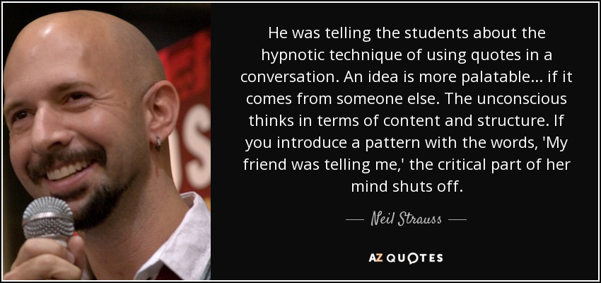 He was telling the students about the hypnotic technique of using quotes in a conversation. An idea is more palatable ... if it comes from someone else. The unconscious thinks in terms of content and structure. If you introduce a pattern with the words, 'My friend was telling me,' the critical part of her mind shuts off. - Neil Strauss