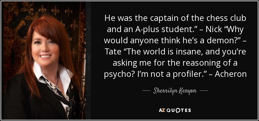 He was the captain of the chess club and an A-plus student.” – Nick “Why would anyone think he’s a demon?” – Tate “The world is insane, and you’re asking me for the reasoning of a psycho? I’m not a profiler.” – Acheron - Sherrilyn Kenyon