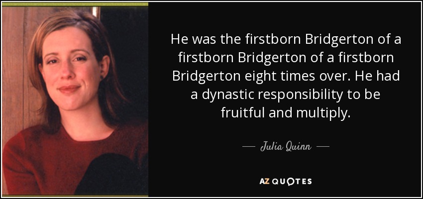 He was the firstborn Bridgerton of a firstborn Bridgerton of a firstborn Bridgerton eight times over. He had a dynastic responsibility to be fruitful and multiply. - Julia Quinn