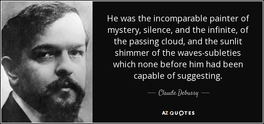 He was the incomparable painter of mystery, silence, and the infinite, of the passing cloud, and the sunlit shimmer of the waves-subleties which none before him had been capable of suggesting. - Claude Debussy
