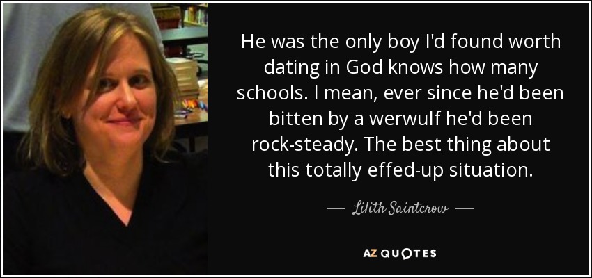 He was the only boy I'd found worth dating in God knows how many schools. I mean, ever since he'd been bitten by a werwulf he'd been rock-steady. The best thing about this totally effed-up situation. - Lilith Saintcrow