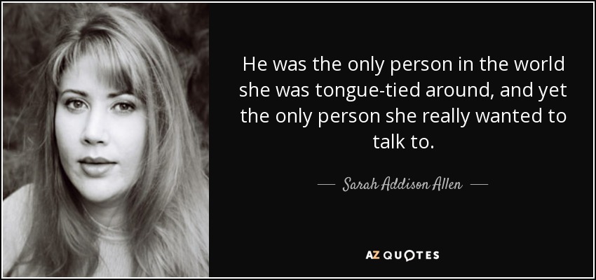 He was the only person in the world she was tongue-tied around, and yet the only person she really wanted to talk to. - Sarah Addison Allen