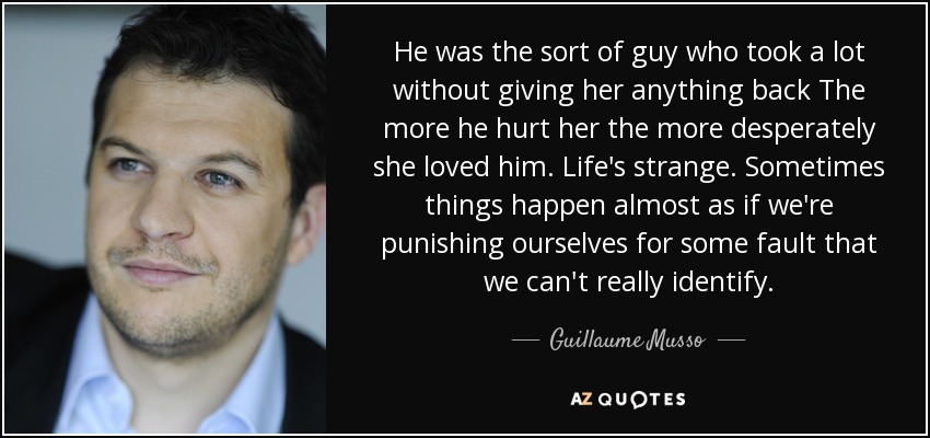 He was the sort of guy who took a lot without giving her anything back The more he hurt her the more desperately she loved him. Life's strange. Sometimes things happen almost as if we're punishing ourselves for some fault that we can't really identify. - Guillaume Musso