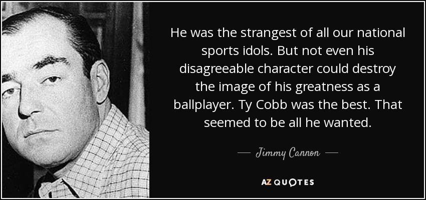 He was the strangest of all our national sports idols. But not even his disagreeable character could destroy the image of his greatness as a ballplayer. Ty Cobb was the best. That seemed to be all he wanted. - Jimmy Cannon