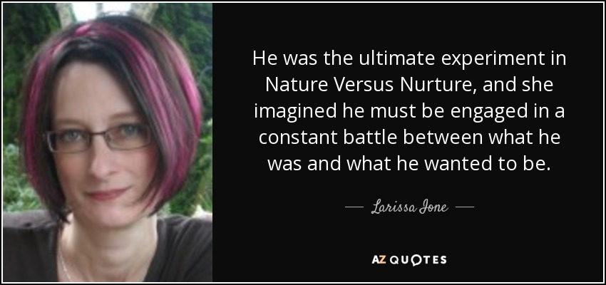 He was the ultimate experiment in Nature Versus Nurture, and she imagined he must be engaged in a constant battle between what he was and what he wanted to be. - Larissa Ione
