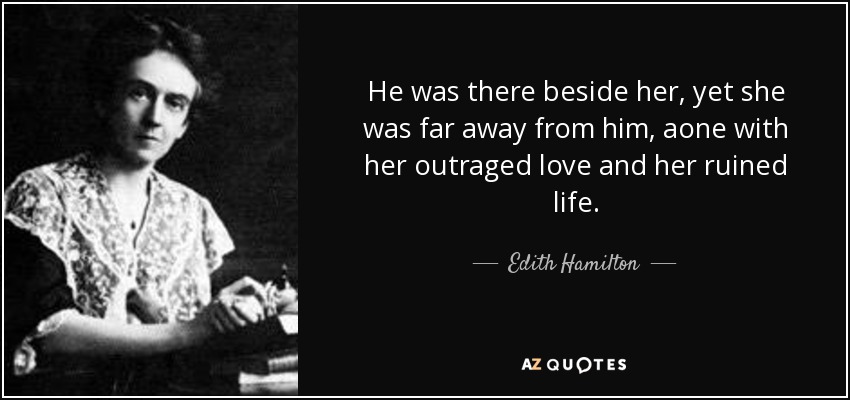 He was there beside her, yet she was far away from him, aone with her outraged love and her ruined life. - Edith Hamilton