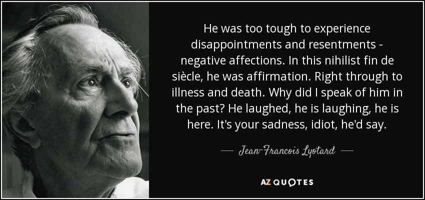 He was too tough to experience disappointments and resentments - negative affections. In this nihilist fin de siècle, he was affirmation. Right through to illness and death. Why did I speak of him in the past? He laughed, he is laughing, he is here. It's your sadness, idiot, he'd say. - Jean-Francois Lyotard