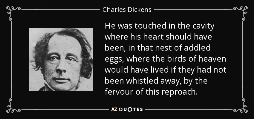 He was touched in the cavity where his heart should have been, in that nest of addled eggs, where the birds of heaven would have lived if they had not been whistled away, by the fervour of this reproach. - Charles Dickens