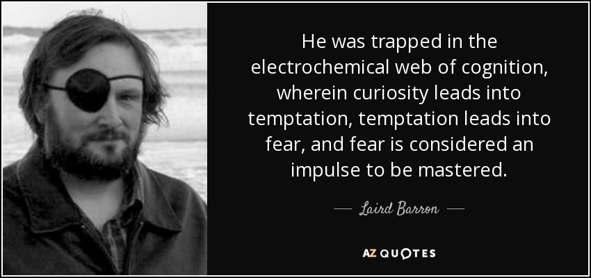 He was trapped in the electrochemical web of cognition, wherein curiosity leads into temptation, temptation leads into fear, and fear is considered an impulse to be mastered. - Laird Barron