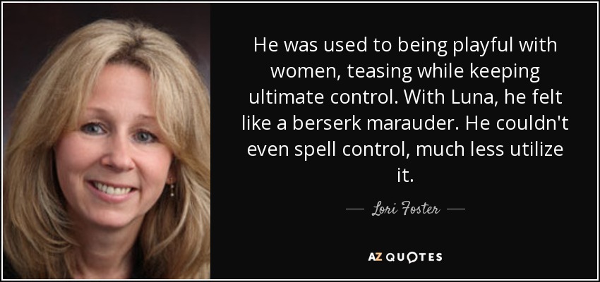 He was used to being playful with women, teasing while keeping ultimate control. With Luna, he felt like a berserk marauder. He couldn't even spell control, much less utilize it. - Lori Foster