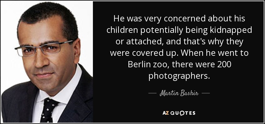 He was very concerned about his children potentially being kidnapped or attached, and that's why they were covered up. When he went to Berlin zoo, there were 200 photographers. - Martin Bashir