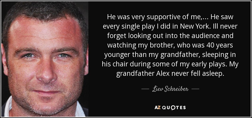 He was very supportive of me, ... He saw every single play I did in New York. Ill never forget looking out into the audience and watching my brother, who was 40 years younger than my grandfather, sleeping in his chair during some of my early plays. My grandfather Alex never fell asleep. - Liev Schreiber
