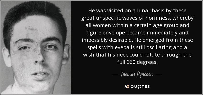 He was visited on a lunar basis by these great unspecific waves of horniness, whereby all women within a certain age group and figure envelope became immediately and impossibly desirable. He emerged from these spells with eyeballs still oscillating and a wish that his neck could rotate through the full 360 degrees. - Thomas Pynchon