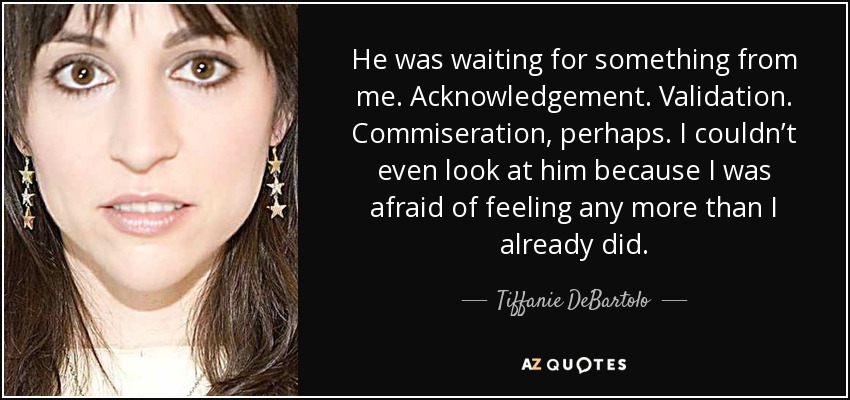 He was waiting for something from me. Acknowledgement. Validation. Commiseration, perhaps. I couldn’t even look at him because I was afraid of feeling any more than I already did. - Tiffanie DeBartolo