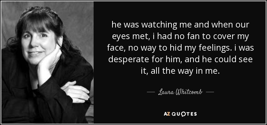 he was watching me and when our eyes met, i had no fan to cover my face, no way to hid my feelings. i was desperate for him, and he could see it, all the way in me. - Laura Whitcomb