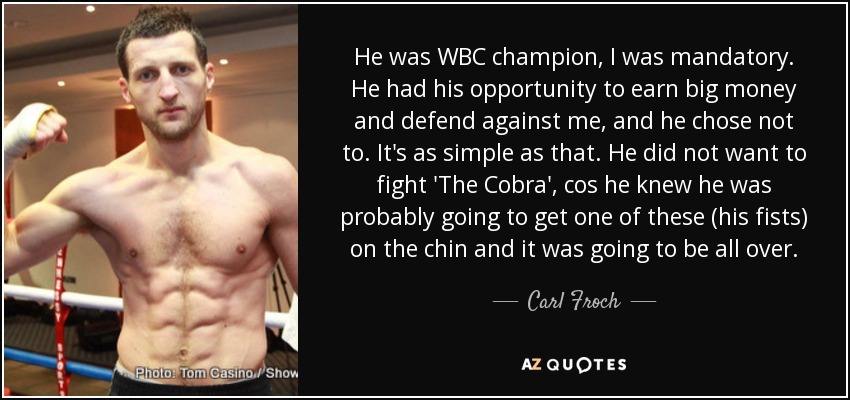 He was WBC champion, I was mandatory. He had his opportunity to earn big money and defend against me, and he chose not to. It's as simple as that. He did not want to fight 'The Cobra', cos he knew he was probably going to get one of these (his fists) on the chin and it was going to be all over. - Carl Froch