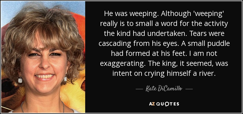 He was weeping. Although 'weeping' really is to small a word for the activity the kind had undertaken. Tears were cascading from his eyes. A small puddle had formed at his feet. I am not exaggerating. The king, it seemed, was intent on crying himself a river. - Kate DiCamillo