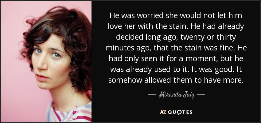 He was worried she would not let him love her with the stain. He had already decided long ago, twenty or thirty minutes ago, that the stain was fine. He had only seen it for a moment, but he was already used to it. It was good. It somehow allowed them to have more. - Miranda July