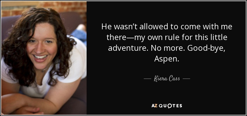 He wasn’t allowed to come with me there—my own rule for this little adventure. No more. Good-bye, Aspen. - Kiera Cass