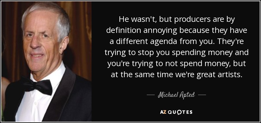 He wasn't, but producers are by definition annoying because they have a different agenda from you. They're trying to stop you spending money and you're trying to not spend money, but at the same time we're great artists. - Michael Apted