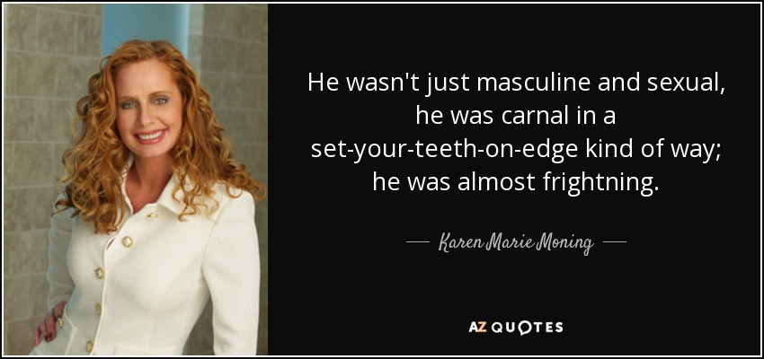 He wasn't just masculine and sexual, he was carnal in a set-your-teeth-on-edge kind of way; he was almost frightning. - Karen Marie Moning
