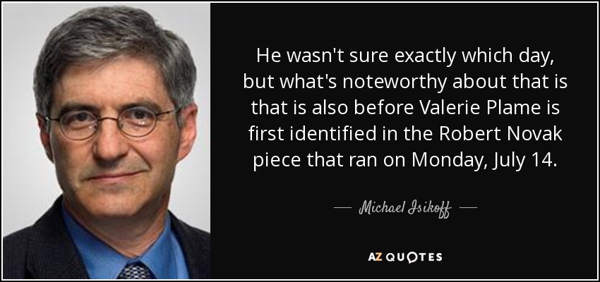 He wasn't sure exactly which day, but what's noteworthy about that is that is also before Valerie Plame is first identified in the Robert Novak piece that ran on Monday, July 14. - Michael Isikoff