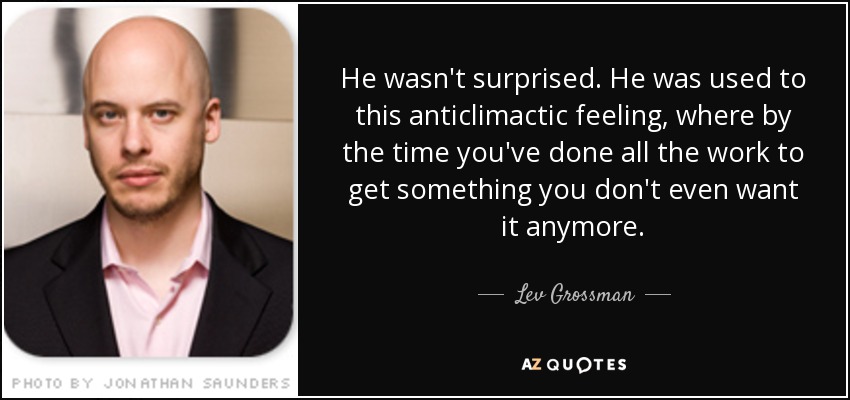 He wasn't surprised. He was used to this anticlimactic feeling, where by the time you've done all the work to get something you don't even want it anymore. - Lev Grossman