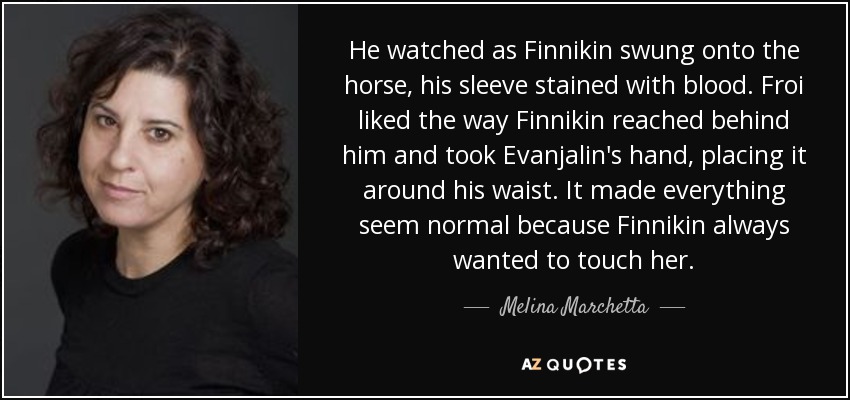He watched as Finnikin swung onto the horse, his sleeve stained with blood. Froi liked the way Finnikin reached behind him and took Evanjalin's hand, placing it around his waist. It made everything seem normal because Finnikin always wanted to touch her. - Melina Marchetta