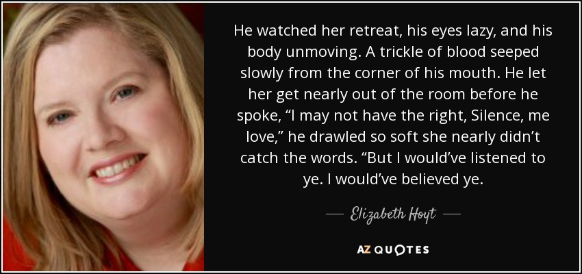 He watched her retreat, his eyes lazy, and his body unmoving. A trickle of blood seeped slowly from the corner of his mouth. He let her get nearly out of the room before he spoke, “I may not have the right, Silence, me love,” he drawled so soft she nearly didn’t catch the words. “But I would’ve listened to ye. I would’ve believed ye. - Elizabeth Hoyt