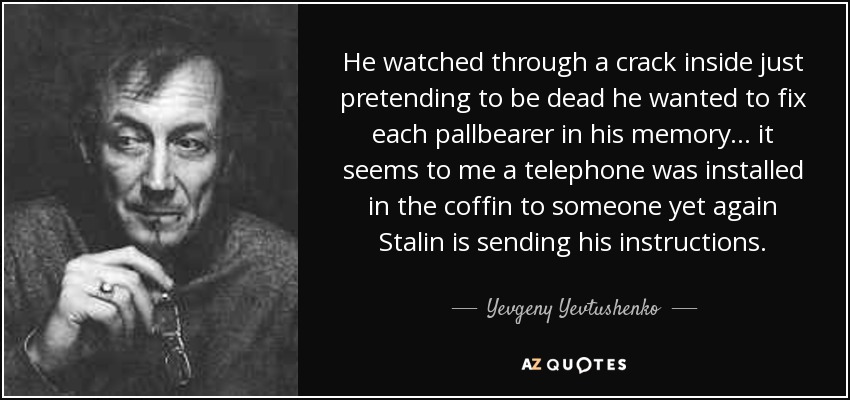 He watched through a crack inside just pretending to be dead he wanted to fix each pallbearer in his memory . . . it seems to me a telephone was installed in the coffin to someone yet again Stalin is sending his instructions. - Yevgeny Yevtushenko