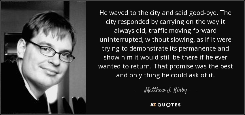 He waved to the city and said good-bye. The city responded by carrying on the way it always did, traffic moving forward uninterrupted, without slowing, as if it were trying to demonstrate its permanence and show him it would still be there if he ever wanted to return. That promise was the best and only thing he could ask of it. - Matthew J. Kirby