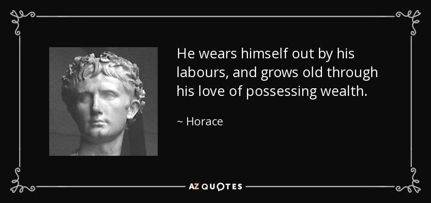 He wears himself out by his labours, and grows old through his love of possessing wealth. - Horace