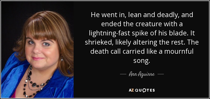 He went in, lean and deadly, and ended the creature with a lightning-fast spike of his blade. It shrieked, likely altering the rest. The death call carried like a mournful song. - Ann Aguirre